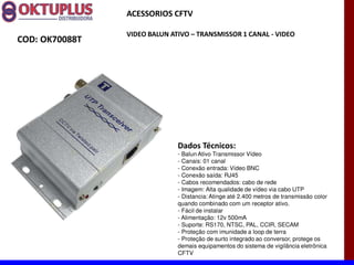 ACESSORIOS CFTV

                VIDEO BALUN ATIVO に TRANSMISSOR 1 CANAL - VIDEO
COD: OK70088T




                              Dados Técnicos:
                              - Balun Ativo Transmissor Vídeo
                              - Canais: 01 canal
                              - Conexão entrada: Vídeo BNC
                              - Conexão saída: RJ45
                              - Cabos recomendados: cabo de rede
                              - Imagem: Alta qualidade de vídeo via cabo UTP
                              - Distancia: Atinge até 2.400 metros de transmissão color
                              quando combinado com um receptor ativo.
                              - Fácil de instalar
                              - Alimentação: 12v 500mA
                              - Suporte: RS170, NTSC, PAL, CCIR, SECAM
                              - Proteção com imunidade a loop de terra
                              - Proteção de surto integrado ao conversor, protege os
                              demais equipamentos do sistema de vigilância eletrônica
                              CFTV
 