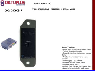 ACESSORIOS CFTV

                VIDEO BALUN ATIVO に RECEPTOR に 1 CANAL - VIDEO
COD: OK70088R




                                                Dados Técnicos:
                                                - Balun ativo receptor de sinais de vídeo
                                                -Protetor de surto integrado
                                                - Proteção com imunidade contra loop de
                                                terra
                                                -70 dB de imunidade a interferências
                                                externas
                                                - Alimentação: 12V / 500mA
                                                - Conexão entrada: Vídeo BNC
                                                - Conexão saída: RJ45
                                                - Cabos: Cabo de rede via conector RJ45
                                                - Alcance de transmissão: até 2.000m
 