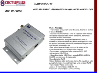 ACESSORIOS CFTV

                VIDEO BALUN ATIVO に TRANSMISSOR 1 CANAL に VIDEO + AUDIO + DATA
COD: OK70099T




                                Dados Técnicos:
                                - Transmissor ativo para 1 canal de vídeo, 1 canal de áudio e
                                2 canais de dados
                                - O vídeo balum transmite o sinal de vídeo até 2000 metros
                                através de cabos de rede, alarme e telefone, mantendo a
                                qualidade do sinal transmitido
                                - Ideal para sistemas de vigilância eletrônica onde as
                                câmeras ficam distantes de seu ponto de recepção ou DVR
                                ou quando mesmo em distâncias menores as imagens são
                                susceptíveis a interferências
                                -Este balum deve ser ligado no ponto de recepção do
                                transmissor enviando o sinal ao balun receptor.
                                -Funciona em conjunto ao balun receptor OK70100R
                                - Alimentação: 12v 500mA
                                - Conexão entrada: VÍDEO com conexão BNC, ÁUDIO e
                                DADOS com conexão direta do cabo
                                Conexão saída: RJ45
                                Cabos: Cabo de rede, telefonia e alarme. Na ligação do cabo
                                para o balum será necessário crimpar uma conector RJ45.
                                Transmissão: Vídeo, áudio, data.
                                Alcance de transmissão: Até 2.000 mts
                                Canais: 01 canal (Vídeo + Áudio + Dados)
 