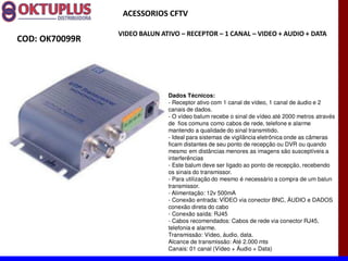 ACESSORIOS CFTV

                VIDEO BALUN ATIVO に RECEPTOR に 1 CANAL に VIDEO + AUDIO + DATA
COD: OK70099R




                              Dados Técnicos:
                              - Receptor ativo com 1 canal de vídeo, 1 canal de áudio e 2
                              canais de dados.
                              - O vídeo balum recebe o sinal de vídeo até 2000 metros através
                              de fios comuns como cabos de rede, telefone e alarme
                              mantendo a qualidade do sinal transmitido.
                              - Ideal para sistemas de vigilância eletrônica onde as câmeras
                              ficam distantes de seu ponto de recepção ou DVR ou quando
                              mesmo em distâncias menores as imagens são susceptíveis a
                              interferências
                              - Este balum deve ser ligado ao ponto de recepção, recebendo
                              os sinais do transmissor.
                              - Para utilização do mesmo é necessário a compra de um balun
                              transmissor.
                              - Alimentação: 12v 500mA
                              - Conexão entrada: VÍDEO via conector BNC, ÁUDIO e DADOS
                              conexão direta do cabo
                              - Conexão saída: RJ45
                              - Cabos recomendados: Cabos de rede via conector RJ45,
                              telefonia e alarme.
                              Transmissão: Vídeo, áudio, data.
                              Alcance de transmissão: Até 2.000 mts
                              Canais: 01 canal (Vídeo + Áudio + Data)
 