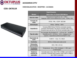 ACESSORIOS CFTV

               VIDEO BALUN ATIVO に RECEPTOR に 16 CANAIS
COD: OK7011R
                                                  Especificações
                           Modelo                 Balun Ativo 16 Canais 2000 Metros
                                                 Resposta de freqüência: CC - 6 Mhz;
                        Sinal de vídeo
                                         Rejeição modo comum/diferencial 15 kHz - 6 MHz: 60d
                         Formato de
                                                      NTSC / PAL / CCIR / SECAM
                           vídeo
                        Alimentação                      90Vac - 260Vac - 60Hz
                                           Conector BNC fêmea 75 Ohms (conexão coaxial);
                         Impedância      Conector RJ45 fêmea 100 Ohms (conexão cabo UTP );
                                         Conector barra de borne 100 Ohms (conexão cabo UTP)
                                         Par trançado não blindado 0,5 - 1,30 mm (24 - 16 AWG);
                        Tipo de cabo        Resistência CC: 18 Ohms / 100 m; Categoria 5 ou
                                               superior; Capacitância diferencial 62pF/m máx
                        Supressão de
                                                       6.000 V - 1,2us - S x 50uS
                           surto
                          Controles                  Brilho e nitidez para cada canal
                         Dimensões
                                                           432 x 185 x 44 mm
                        aproximadas
                         Condições          Temperatura: -20 a +75C; Umidade: 0 - 95% (sem
                         ambientais                          condensação)
                         Distância        Conexão balun ativo: Até 2.700 m (P&B) e até 2.200 m
                         máxima de       (colorido); Conexão balun passivo: Até 2.000 m (P&B) e
                         operação                         até 1.500 m (colorido)
 