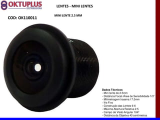 LENTES - MINI LENTES

                MINI LENTE 2.5 MM
COD: OK110011




                                        Dados Técnicos
                                        - Mini lente de 2.5mm
                                        - Distância Focal
                                        - Milimetragem traseira 17.5mm
                                        - Íris Fixo
                                        - Construção das Lentes 6-6
                                        - Máxima Abertura Relativa 2.5
                                        - Campo de Visão Angular 104º
                                        - Distância da Objetiva 40 centímetros
 