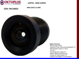 LENTES - MINI LENTES

                MINI LENTE 3.6 MM
COD: OK110022




                                        Dados Técnicos
                                        -Mini lente de 3.6mm
                                        -Distância Focal
                                        -Milimetragem traseira 17.5mm
                                        -íris Fixo
                                        -Construção das Lentes 3-4
                                        -Máxima Abertura Relativa 2.0
                                        -Campo de Visão Angular 79º
                                        -Distância da Objetiva 10 centímetros
 