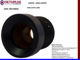 LENTES - MINI LENTES

                MINI LENTE 6 MM
COD: OK110033




                                        Dados Técnicos
                                        - Mini lente de 6mm
                                        -Distância Focal
                                        -Milimetragem traseira 17.5mm
                                        -Íris Fixo
                                        -Construção das Lentes 3-4
                                        -Máxima Abertura Relativa 1.8
                                        -Campo de Visão Angular 60.2º
                                        -Distância da Objetiva 10 centímetros
 