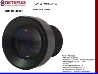 LENTES - MINI LENTES

                MINI LENTE 25 MM
COD: OK110077




                                        Dados Técnicos
                                        - Mini lente de 25 mm
                                        - Distância Focal
                                        - Milimetragem traseira 17.5mm
                                        - íris Fixo
                                        - Construção das Lentes 4-4
                                        - Máxima Abertura Relativa 1.6
                                        - Campo de Visão Angular 12º
                                        - Distância da Objetiva 30 centímetros
 