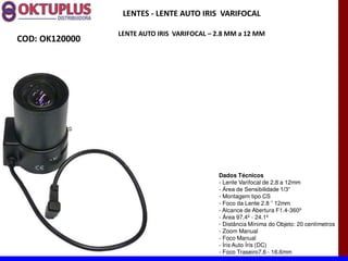 LENTES - LENTE AUTO IRIS VARIFOCAL

                LENTE AUTO IRIS VARIFOCAL に 2.8 MM a 12 MM
COD: OK120000




                                            Dados Técnicos
                                            - Lente Varifocal de 2.8 a 12mm
                                            -
                                            - Montagem tipo CS
                                            -
                                            - Alcance de Abertura F1.4-360º
                                            - Área 97.4º - 24.1º
                                            - Distância Mínima do Objeto: 20 centímetros
                                            - Zoom Manual
                                            - Foco Manual
                                            - Íris Auto Íris (DC)
                                            - Foco Traseiro7.6 - 16.6mm
 