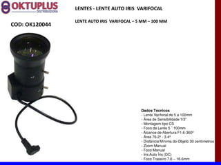 LENTES - LENTE AUTO IRIS VARIFOCAL

                LENTE AUTO IRIS VARIFOCAL に 5 MM に 100 MM
COD: OK120044




                                             Dados Técnicos
                                             - Lente Varifocal de 5 a 100mm
                                             -
                                             - Montagem tipo CS
                                             -
                                             - Alcance de Abertura F1.6-360º
                                             - Área 76.2º - 3.4º
                                             - Distância Mínima do Objeto 30 centímetros
                                             - Zoom Manual
                                             - Foco Manual
                                             - Iris Auto Íris (DC)
                                             - Foco Traseiro 7.6 16.6mm
 