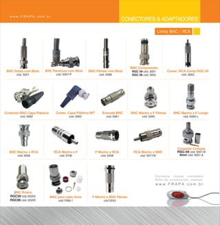 www.FRAPA.com.br
                                                                              CONECTORES & ADAPTADORES
                                                                                                    Linha BNC / RCA




                                                                                BNC Compressão
 BNC Solda com Mola    BNC Parafuso com Mola         BNC Fêmea com Mola          RGC 59 cód. 3001        Conec. RCA Comp RGC 59
       cód. 5057                cód. 5057-P                  cód. 5098           RGC 06 cód. 3002                 cód. 3003




Conector BNC Capa Plástica      Conec. Capa Plástica 90º       Emenda BNC        BNC Macho x F Fêmea         BNC Macho x F Longo
         cód. 5062                       cód. 5063                cód. 5061            cód. 5050                   cód. 5050-L




                                                                                                               Conector Crimpar
  BNC Macho x RCA              RCA Macho x F               F Macho x RCA          RCA Macho x BNC              RGC-59 cód. 5001-B
       cód. 5056                  cód. 5706                   cód. 5258               cód. 5071/N               4mm cód. 5001-A




                                                                                                   Conheça nossa completa
                                                                                                   linha de conectores, acesse:
                                                                                                   www.FRAPA.com.br
     BNC Rosca
   RGC59 cód 20203           BNC para cabo 4mm         F Macho x BNC Fêmea
   RGC06 cód. 20202              cód 7006-1                     cód 5243
 