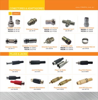www.FRAPA.com.br
     CONECTORES & ADAPTADORES
          Linha F




 Conector com Anel                                    Conector com Roscal                                   Conector de Crimpar
  RGC59 cód. AF-59         Emenda F Fêmea              RGC59 cód. FTO-59                Emenda F em T        RGC59 cód. 5206/A
  RGC06 cód. AF-06             cód. AF-81              RGC06 cód. FTO-06                  cód. AF-81T        RGC06 cód. 5206/B




                       Conector Compressão                                       F Crimpar Latão
Emenda F Macho                                      Emenda F para Painel                                Anilha p/ Conector RGC 59
                         RGC59 cód. 5206/C                                      RGC59 cód. 5206/AL
   cód. AF-71                                            cód. 5223-B                                            cód. CR-59
                         RGC06 cód.CP-06                                        RGC06 cód. 5206/BL


     PLUGS & JACKS



    Plug P4 Plástico               Jack P4 Plástico                     Plug F de Solda                    Plug RCA Plástico
         cód. 6572                     cód. 6575                            cód. 4003                          cód. 6199/N




  Jack RCA Plástico            Emenda RCA Plástica                     Plug RCA Dourado                    Jack RCA Dourado
       cód. 6244/N                    cód. 6348/N                          cód. 6183/G                         cód. 6277/G



   www.FRAPA.com.br
 