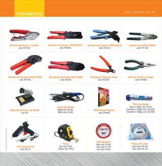 www.FRAPA.com.br
                                         FERRAMENTAS




                                    Alicate de Compr. Linha F     Alicate de Compr. F/BNC/RCA    Alicate de Compr. F/BNC/RCA     Alicate Anel RGC-59/06
                                           cód. HT-518                     cód. HT-295                    cód. HT-510                    cód. HT-102




                                   Alicate de Crimpar RGC-59/06   Alicate de Crimpar RGC-59/06    Alicate de Corte p/ Awg       Alicate de Bico Longo
                                            cód. HT-106                    cód. HT-301                   cód. HT-222                    cód. HY-609




                                                                                                                                     Tubo de Solda
                                                                         Ferro de Solda                                          Tubo c/ 25gr cód. TS-25
                                    Suporte p/ Ferro de Solda            60W cód. FS-60              Multímetro Digital        Carretel c/ 200gr cód. CS-200
                                             cód. SF                     30W cód. FS-30                  cód. DT-830           Carretel c/ 500gr cód. CS-500
* Imagens meramente ilustrativas




                                                                                                       Fita Isolante
                                                                             Trena                     20m cód. FT-20               Passa Fio Aço
                                          Pistola de Cola                  5m cód. TR-5                10m cód. FT-10                20m cód. P.F-20
                                             cód. PH-11                  3,50m cód. TR-3               5m cód. FT-05                 10m cód. P.F-10


                                        www.FRAPA.com.br
 