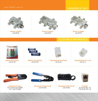 www.FRAPA.com.br
                                                                                             DIVISORES & TAPS




       Divisor 2 saídas                               Divisor 3 saídas                               Divisor 4 saídas
           cód. SP-20                                    cód. SP-30                                     cód. SP-40




                                                                             TELEFONIA & INFORMÁTICA




 Bateria 9V Alcalina          Bateria 12V Alcalina                Plug Modular RJ-45 8x8               Plug Modular RJ-11 6x4
     cód. BT- 9V                   cód. BT-12V                           cód. RJ-45                            cód. RJ-11




     Alicate de Crimpar                Alicate de Crimpar RJ-45              Decapador RGC 59 / 06                   Emenda
   RJ-11/12/45 cód. HT-568R                      cód. HT-210C                         cód. HT-332             RJ 45 cód. ERJ - 45
      RJ-11 cód. HT-2096                                                                                     T RJ 45 cód. TRJ - 45



                                                                                                    www.FRAPA.com.br
 