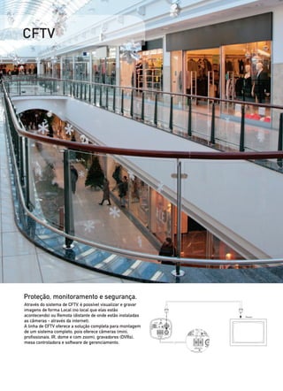 CFTV




Proteção, monitoramento e segurança.
Através do sistema de CFTV, é possível visualizar e gravar
imagens de forma Local (no local que elas estão
acontecendo) ou Remota (distante de onde estão instaladas
as câmeras - através da internet).
A linha de CFTV oferece a solução completa para montagem
de um sistema completo, pois oferece câmeras (mini,
profissionais, IR, dome e com zoom), gravadores (DVRs),
mesa controladora e software de gerenciamento.
 