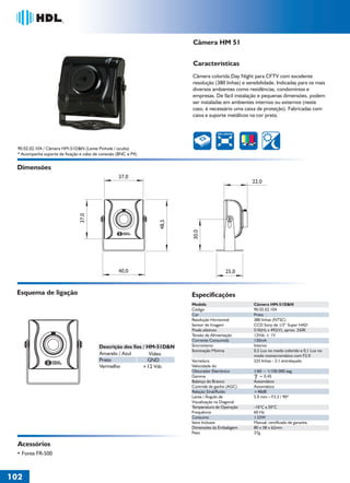 Câmera HM 51


                                                                          Características
                                                                          Câmera colorida Day Night para CFTV com excelente
                                                                          resolução (380 linhas) e sensibilidade. Indicadas para os mais
                                                                          diversos ambientes como residências, condomínios e
                                                                          empresas. De fácil instalação e pequenas dimensões, podem
                                                                          ser instaladas em ambientes internos ou externos (neste
                                                                          caso, é necessário uma caixa de proteção). Fabricadas com
                                                                          caixa e suporte metálicos na cor preta.


                                                                                       380 LINHAS




  90.02.02.104 / Câmera HM-51D&N (Lente Pinhole / oculta)
  * Acompanha suporte de fixação e cabo de conexão (BNC e P4)


 Dimensões
                                                   37,0
                                                                                                     22,0
                                37,0




                                                                 48,5




                                                                          30,0




                                                   40,0                                     25,0


 Esquema de ligação                                                       Especificações
                                                                          Modelo                      Câmera HM-51D&N
                                                                          Código                      90.02.02.104
                                                                          Cor                         Preta
                                                                          Resolução Horizontal        380 linhas (NTSC)
                                                                          Sensor de Imagem            CCD Sony de 1/3“ Super HAD
                                                                          Pixels efetivos             510(H) x 492(V), aprox. 250K
                                                                          Tensão de Alimentação       12Vdc ± 1V
                                                                          Corrente Consumida          130mA
                                          Descrição dos fios / HM-51D&N   Sincronismo                 Interno
                                                                          Iluminação Mínima           0,5 Lux no modo colorido e 0,1 Lux no
                                          Amarelo / Azul        Vídeo                                 modo monocromático com F2.0
                                          Preto                GND        Varredura                   525 linhas - 2:1 entrelaçado
                                          Vermelho           +12 Vdc      Velocidade do
                                                                          Obturador Eletrônico        1/60 ~ 1/100.000 seg.
                                                                          Gamma                          = 0,45
                                                                          Balanço do Branco           Automático
                                                                          Controle de ganho (AGC)     Automático
                                                                          Relação Sinal/Ruído         +48dB
                                                                          Lente / Ângulo de           5.0 mm – F3.5 / 90º
                                                                          Visualização na Diagonal
                                                                          Temperatura de Operação     -10°C a 50°C
                                                                          Frequência                  60 Hz
                                                                          Consumo                     1.55W
                                                                          Itens Inclusos              Manual, certificado de garantia.
                                                                          Dimensões da Embalagem      80 x 58 x 62mm
                                                                          Peso                        37g

  Acessórios
 • Fonte FR-500



102
 
