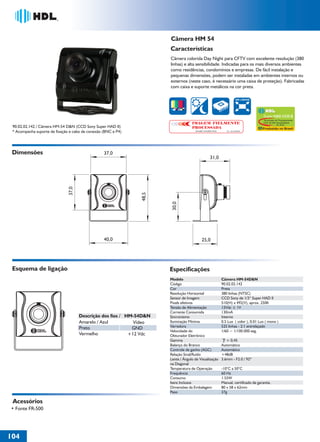 Câmera HM 54
                                                                      Características
                                                                      Câmera colorida Day Night para CFTV com excelente resolução (380
                                                                      linhas) e alta sensibilidade. Indicadas para os mais diversos ambientes
                                                                      como residências, condomínios e empresas. De fácil instalação e
                                                                      pequenas dimensões, podem ser instaladas em ambientes internos ou
                                                                      externos (neste caso, é necessário uma caixa de proteção). Fabricadas
                                                                      com caixa e suporte metálicos na cor preta.

                                                                                                                        380 LINHAS




                                                                                                                                        Super HAD CCD II
                                                                                                                                        Tecnologia de Processamento
                                                                                   IMAGEM FIELMENTE                                     CCD de Alta Sensibilidade
                                                                                                                                                    by Sony
 90.02.02.142 / Câmera HM-54 D&N (CCD Sony Super HAD II)                           PROCESSADA                                          Produzido no Brasil
 * Acompanha suporte de fixação e cabo de conexão (BNC e P4)                         Solução Completa Sony      No. 033199985




 Dimensões                                        37,0
                                                                                                   31,0
                               37,0




                                                               48,5




                                                                       30,0




                                                  40,0                                     25,0




 Esquema de ligação                                                   Especificações
                                                                      Modelo                                 Câmera HM-54D&N
                                                                      Código                                 90.02.02.142
                                                                      Cor                                    Preta
                                                                      Resolução Horizontal                   380 linhas (NTSC)
                                                                      Sensor de Imagem                       CCD Sony de 1/3“ Super HAD II
                                                                      Pixels efetivos                        510(H) x 492(V), aprox. 250K
                                                                      Tensão de Alimentação                  12Vdc ± 1V
                                                                      Corrente Consumida                     130mA
                                      Descrição dos fios / HM-54D&N   Sincronismo                            Interno
                                      Amarelo / Azul          Vídeo   Iluminação Mínima                      0.5 Lux ( color ), 0.01 Lux ( mono )
                                      Preto                           Varredura                              525 linhas - 2:1 entrelaçado
                                                             GND
                                                                      Velocidade do                          1/60 ~ 1/100.000 seg.
                                      Vermelho              +12 Vdc   Obturador Eletrônico
                                                                      Gamma                                     = 0,45
                                                                      Balanço do Branco                      Automático
                                                                      Controle de ganho (AGC)                Automático
                                                                      Relação Sinal/Ruído                    +48dB
                                                                      Lente / Ângulo de Visualização         3.6mm - F2.0 / 92º
                                                                      na Diagonal
                                                                      Temperatura de Operação                -10°C a 50°C
                                                                      Frequência                             60 Hz
                                                                      Consumo                                1.55W
                                                                      Itens Inclusos                         Manual, certificado de garantia.
                                                                      Dimensões da Embalagem                 80 x 58 x 62mm
                                                                      Peso                                   37g

 Acessórios
• Fonte FR-500




104
 