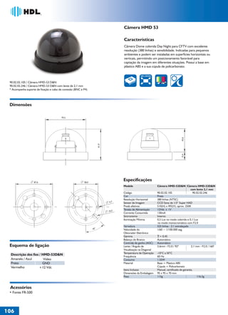 Câmera HMD 53

                                                                                    Características
                                                                                    Câmera Dome colorida Day Night para CFTV com excelente
                                                                                    resolução (380 linhas) e sensibilidade. Indicadas para pequenos
                                                                                    ambientes e podem ser instaladas em superfícies horizontais ou
                                                                                    verticais, permitindo um posicionamento favorável para
                                                                                    captação da imagem em diferentes situações. Possui a base em
                                                                                    plástico ABS e a sua cúpula de policarbonato.

                                                                                                 380 LINHAS


 90.02.02.105 / Câmera HMD-53 D&N
 90.02.02.246 / Câmera HMD-53 D&N com lente de 2,1 mm
 * Acompanha suporte de fixação e cabo de conexão (BNC e P4)




 Dimensões

                                        79,5




                                                                                                                                     45,6
                                                                      61,0




                                                                                                                                     15,4
                   87,6                                  58,0
                                                                                    Especificações
                                                                                    Modelo                     Câmera HMD-53D&N Câmera HMD-53D&N
                                                                                                                                            com lente 2,1 mm
                                                                                    Código                     90.02.02.105                  90.02.02.246
                                                                                    Cor                        Preta
                                                                                    Resolução Horizontal       380 linhas (NTSC)
                                                                             4,7    Sensor de Imagem           CCD Sony de 1/3“ Super HAD
                                                                                    Pixels efetivos            510(H) x 492(V), aprox. 250K
                                                                                    Tensão de Alimentação      12Vdc ± 1V
                                                                             10,5
                                                                                    Corrente Consumida         130mA
                                                                                    Sincronismo                Interno
                                                                                    Iluminação Mínima          0,5 Lux no modo colorido e 0,1 Lux
                                                                                                               no modo monocromático com F2.0
                                                                                    Varredura                  525 linhas - 2:1 entrelaçado
                                                                45°                 Velocidade do              1/60 ~ 1/100.000 seg.
                                                                                    Obturador Eletrônico
                                                                                    Gamma                        = 0,45
                                                                                    Balanço do Branco          Automático
                                                                                    Controle de ganho (AGC)    Automático
 Esquema de ligação                                                                 Lente / Ângulo de          3.6mm - F2.0 / 92º            2,1 mm - F2.0 / 160°
                                                                                    Visualização na Diagonal
                                                                                    Temperatura de Operação    -10°C a 50°C
  Descrição dos fios / HMD-53D&N                                                    Frequência                 60 Hz
  Amarelo / Azul        Vídeo                                                       Consumo                    1.55W
  Preto                GND                                                          Material                   Base = Plástico ABS
  Vermelho           +12 Vdc                                                                                   Cúpula = Policarbonato
                                                                                    Itens Inclusos             Manual, certificado de garantia.
                                                                                    Dimensões da Embalagem     95 x 95 x 70 mm
                                                                                    Peso                       115g                               116,5g



 Acessórios
 • Fonte FR-500




106
 