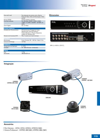 Envio de E-mail             Para detecção de eventos como: Alarme,             Dimensões
                             Perda de Vídeo, Falha de Alimentação e Falha
                             de HD.
 Serviço DDNS                dvrhost (padrão) e Dyndns
 Controle de Banda           Sim (Ilimitado, 8MBPS, 4MBPS, 2MBPS,
                             1MBPS, 512 KBPS, 256KBPS, 128 KBPS, 64                   DVR-HM


                             KBPS)
 Zoom Digital                Sim, x2 Vezes

 ACESSO REMOTO
 Ambiente de Monitoramento   EMS (Enterprise Management Suite)
                             Web Browser (Internet Explorer)
                             Mobile (Blackberry, IPhone e Dispositivo
                             mobile com Windows OS)
 Número de Conexões DVR      Máx. 3 usuário (ao mesmo tempo)

 ELÉTRICA
 Alimentação                 Fonte: Entrada 100 ~240 Vac / Saída 12 Vcc
 Consumo de Energia          25 Watt

 AMBIENTE
                                                                                 280 (L) x 60(H) x 320 (C)
 Temperatura de Operação     0 - 40°C
 Umidade                     30 ~80% UR (não- condensado)

 FÍSICA
 Peso                        1,4 Kg
 Dimensões                   280x60x320 mm




 Integração




                                                                                                              CÂMERA
                                                                                                              HMPRO - 480 D&N
              CÂMERA
       HMPRO-480L D&N



                                               DVR-HM




                                                                            DVR-HM




                                                                                                             CÂMERA
                  CÂMERA                                                                                     HMDV 53
                HM-54 D&N




 Acessórios
• Mini Câmeras - HM22, HM52, HMD52, HMDV53 D&N
• Câmera Profissional - HMPRO-480 D&N, HMPRO-480L D&N


                                                                                                                                119
 