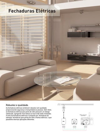 Fechaduras Elétricas




                                                                       127 ou

Robustez e qualidade.                                                 220 Vac



As fechaduras elétricas combinam robustez com qualidade,
proporcionando segurança e tranquilidade às pessoas. Além disto,
as fechaduras elétricas para porta de vidro possuem um design
sofisticado, agregando mais beleza ao local onde estão instaladas.
                                                                                Retirar o pino para
A linha de fechaduras elétricas é composta por: fechaduras de                      portas leves

sobrepor, fechaduras para portas de vidro e fechos elétricos, o que
possibilita diversas aplicações diferentes.
 