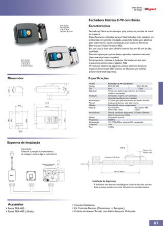 Fechadura Elétrica C-90 com Botão
                                                                         90.01.03.036
                                                                         FECHADURA
                                                                                                        Características
                                                                         C-90 DUPLA
                                                                         CINZA C/ BOTÃO                 Fechaduras Elétricas de sobrepor para portas ou portões de metal
                                                                                                        ou madeira.
                                                                                                        Especificamente indicadas para portões fechados (não vazados) em
                                                                                                        ambientes com grande circulação, possuindo botão para abertura
                                                                                                        pelo lado interno, sendo compatíveis com todos os Porteiros
                                                                                                        Eletrônicos e Vídeo Porteiros HDL.
                                                                                                        Em cor cinza e Inox com cilindro externo fixo em 40 mm de alta
                                                                                                        qualidade.
                                                                                                        Possuem ajuste para portas leves e pesadas, memória mecânica
                                                                                                        (destrava ao primeiro impulso).
                          90.01.03.033                                                                  Extremamente robustas e duráveis, fabricadas em aço com
                          FECHADURA
                          C-90 DUPLA                                                                    tratamento anticorrosão e plástico ABS.
                          C/ BOTÃO INOX                                                                 O Exclusivo sistema de segurança contra abertura ilícita por
                                                                                                        impacto denominado SBE (sistema de bloqueio por esfera)
                                                                                                        proporciona total segurança.

 Dimensões                                                                                             Especificações
                                                                                                        Modelo                Fechadura C-90 com botão
                                                                                                        Código                90.01.03.033                        90.01.03.036
                                                                                 51,8




                                                                                                        Cor                   Inox                                  Cinza
                                                                                67,8
            34,0
  52,0




                                                                                                        Aplicação             Portas com abertura para dentro, de metal ou
                                                                            93,3




                                                                                                                              madeira, não vazadas
                                                                                                        Instalação            Sobreposta na porta com parafusos
                                                                                                                              (acompanha gabarito com medidas)
                                                                                                        Acionamento           3 Chaves para abertura através do cilindro externo
                                                       157,0                                            Manual                botão para abertura pelo lado interno
                   40,2                                                                                 Cilindro              Fixo com 40 mm de comprimento
                                                      128,5
                                                                                                        Material              Aço inoxidável,                  Aço, plástico ABS
                                                                                                                              plástico ABS e latão             e latão
                                                                                                        Itens inclusos        Manual, certificado de garantia, 3 Chaves, Gabarito,
                                                                                                                              bocal e suporte com rolete
                                                                                                        Ajustes               Na pressão da mola
                                                                             107,5
 96,9
         80,2




                                                                                                        Frequência            50/60Hz
                               100,4




                                                                                                        Alimentação           12V (TRA-400 ou sistema HDL compatível)
                                                                                                        Consumo               15W
                                                                                                        Peso                  1,60Kg

                    20,5




 Esquema de Instalação
                                                                                                                                                 Abre
                          Importante:                                                                                                                                    Máximo 7mm
                          Observar a posição da chave seletora                                                                                                           Minimo 5mm
                          de voltagem antes de ligar a rede elétrica
                                                                                                                          Fechadura C-90 Dupla



                                                   Retirar o pino para                         Máximo 80mm
                                                      portas leves


                                                                                                                                      Máximo 900mm




                                                                                                             Instalação de Segurança
                                                                                                             · A fechadura não deve ser instalada para o lado de fora dos portões;
                                                                                                             · Evite o acesso ao lado interno da fechadura em portões vazados.




  Acessórios                                                                            • Contato Deslizante;
• Fonte TRA-400 ;                                                                       • Kit Controle Remoto (Transmissor + Receptor);
• Fonte TRA-400 c/ Botão;                                                               • Módulo de Acesso Teclado com Rádio Receptor Multicode



                                                                                                                                                                                      61
 
