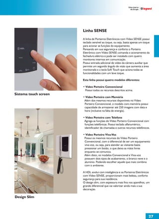 Linha SENSE
                       A linha de Porteiros Eletrônicos com Vídeo SENSE possuí
                       teclado sensível ao toque, ou seja, basta apenas um toque
                       para acionar as funções do equipamento.
                       Pensando em sua segurança e conforto o Porteiro
                       Eletrônico com Vídeo SENSE comanda o acionamento da
                       fechadura elétrica e pode ser instalado com quatro
                       monitores internos em comunicação.
                       Possui entrada adicional de vídeo da câmera auxiliar que
                       permite um segundo ângulo de visão que aumenta a área
                       monitorada e a tecla Soft Touch que aciona todas as
                       funcionalidades com um leve toque.

                       Esta linha possuí quatro modelos diferentes:

                       • Vídeo Porteiro Convencional
                         Possui todos os recursos descritos acima.
Sistema touch screen
                       • Vídeo Porteiro com Memória
                        Além dos mesmos recursos disponíveis no Vídeo
                        Porteiro Convencional, o modelo com memória possui
                        capacidade de armazenar até 250 imagens com data e
                        hora (inclusive na falta de energia).

                       • Vídeo Porteiro com Telefone
                        Agrega as funções do Vídeo Porteiro Convencional com
                        funções telefônicas. Possui teclado alfanumérico,
                        identificador de chamadas e outros recursos telefônicos.

                       • Vídeo Porteiro Viva-Voz
                        Possui os mesmos recursos do Vídeo Porteiro
                        Convencional, com o diferencial de ser um equipamento
                        viva-voz, ou seja, para atender ao visitante basta
                        pressionar um botão, o que deixa as mãos livres
                        enquanto se comunica.
                        Além disto, os modelos Convencional e Viva-voz
                        possuem dois tipos de acabamento, o branco neve e o
                        alumínio. Podendo escolher aquele que mais combina
                        com o ambiente.

                       A HDL evolui com inteligência e os Porteiros Eletrônicos
                       com Vídeo SENSE, proporcionam mais beleza, conforto
                       segurança para sua residência.
                       O design slim, com espessura mais fina nos aparelhos, um
                       grande diferencial que vai valorizar ainda mais a sua
                       decoração.

Design Slim




                                                                               27
 
