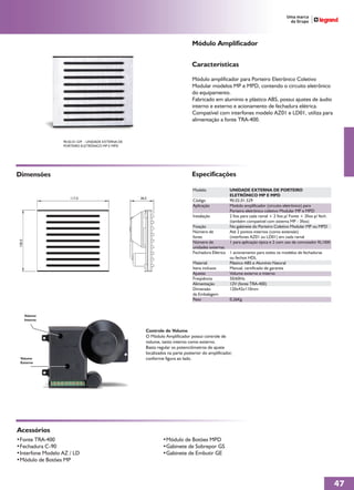 Módulo Amplificador


                                                                                   Características

                                                                                   Módulo amplificador para Porteiro Eletrônico Coletivo
                                                                                   Modular modelos MP e MPD, contendo o circuito eletrônico
                                                                                   do equipamento.
                                                                                   Fabricado em alumínio e plástico ABS, possui ajustes de áudio
                                                                                   interno e externo e acionamento de fechadura elétrica.
                                                                                   Compatível com interfones modelo AZ01 e LD01, utiliza para
                                                                                   alimentação a fonte TRA-400.


                   90.02.01.529 - UNIDADE EXTERNA DE
                   PORTEIRO ELETRÔNICO MP E MPD




Dimensões                                                                          Especificações

                                                                                   Modelo               UNIDADE EXTERNA DE PORTEIRO
                                                                                                        ELETRÔNICO MP E MPD
                      117,0                            38,0
                                                                                   Código               90.02.01.529
                                                                                   Aplicação            Modulo amplificador (circuito eletrônico) para
                                                                                                        Porteiro eletrônico coletivo Modular MP e MPD
                                                                                   Instalação           2 fios para cada ramal + 2 fios p/ Fonte + 2fios p/ fech.
                                                                                                        (também compatível com sistema MP - 3fios)
                                                                                   Fixação              No gabinete do Porteiro Coletivo Modular MP ou MPD
                                                                                   Número de            Até 2 pontos internos (como extensão)
                                                                                   fones                (interfones AZ01 ou LD01) em cada ramal
 100,0




                                                                                   Número de            1 para aplicação típica e 2 com uso de comutador RL1000
                                                                                   unidades externas
                                                                                   Fechadura Elétrica   1 acionamento para todos os modelos de fechaduras
                                                                                                        ou fechos HDL
                                                                                   Material             Plástico ABS e Alumínio Natural
                                                                                   Itens inclusos       Manual, certificado de garantia
                                                                                   Ajustes              Volume externo e interno
                                                                                   Freqüência           50/60Hz
                                                                                   Alimentação          12V (fonte TRA-400)
                                                                                   Dimensão             120x42x110mm
                                                                                   da Embalagem
                                                                                   Peso                 0,26Kg


         Volume
         Interno


                                                          Controle de Volume
                                                          O Módulo Amplificador possui controle de
                                                          volume, tanto interno como externo.
                                                          Basta regular os potenciômetros de ajuste
                                                          localizados na parte posterior do amplificador,
  Volume                                                  conforme figura ao lado.
  Externo




Acessórios
•Fonte TRA-400                                                     •Módulo de Botões MPD
•Fechadura C-90                                                    •Gabinete de Sobrepor GS
•Interfone Modelo AZ / LD                                          •Gabinete de Embutir GE
•Módulo de Botões MP



                                                                                                                                                                    47
 