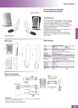 Porteiro Eletrônico F8 NLB e
                                                                               90.02.01.953 - PORTEIRO
                                                                                                         Porteiro Eletrônico F8 NTL
                                                                               ELETRÔNICO F8NTL - AZ01




                                                                                                         Características
                                                                                                         Kit Porteiro Eletrônico de sobrepor com teto (proteção
                                                                                                         contra intempéries), modelo F8NTL ou sem teto F8NLB.
                                                                                                         Fabricado em plástico ABS (base) e Lexan (tampa),
                                                                                                         permite a instalação de até 2 extensões ou 3 pontos (um
                                                                                                         fone que acompanha o Kit mais 2 interfones avulsos
                                                                                                         modelos LD.01 ou AZ.01).
                                                                                                         Seu design atual e pequenas dimensões combinam com
                                                                                                         diferentes ambientes de instalação.
                                                                                                         Possui alarme antiviolação para o painel do porteiro
                                                                                                         eletrônico, ajuste de áudio externo e aciona fechadura
    90.02.02.096 - PORTEIRO                                                                              elétrica HDL.
    ELETRÔNICO F8NLB - AZ01




Dimensões                                                                                                Especificações
               91,0                   49,0

                                                                    74,5                       71,5
                                                                                                         Modelo                    PORTEIRO ELETRÔNICO
                                                                                                                                   F8NTL                             F8NLB
                                                                                                         Código                    90.02.01.953                      90.02.02.096
152,3




                                                                                                         Aplicação                Porteiro Eletrônico de uso residencial
                                                                                                         Instalação               2 fios entre o painel e o interfone
                                                                                                                                  interno + 2 fios para rede elétrica no painel.
                                                                                                         Fixação                  Sobrepor
                                                   200,0




                                                                                                         Campainha                Toque eletrônico bitonal
                                                                                   176,0




                                     39,3                                                                Número de                2 interfones modelo AZ / LD + o interfone principal
                                     41,3
                                                                                                         extensões internas
              84,0                   39,3                                                                Fechadura Elétrica       12V. Aciona qualquer modelo de fechadura ou fecho HDL
                                                                                                         Material                 Plástico ABS (base) e Lexan (tampa)
                                                                                                         Itens inclusos           Unidade interna (AZ01) + unidade externa
                                                                                                                                  (Porteiro), kit de fixação, manual e certificado de garantia
                                                                                                         Ajustes                  Volume externo
                                                                                                         Frequência               50/60Hz
149,4




                          147,4




                                                                                                         Alimentação              127/220Vac
                                                                                                         Consumo                  3W
                                                                                                         Dimensão                 80x218x338mm
                                     41,3
                                                                                                         da Embalagem
                                                                                                         Peso                     0,57Kg                             0,50Kg




 Esquema de Ligação
 Esquema de Instalação com 2 fios                                                                                     Atenção:
                                                                               2 Fios
                                                                               1,5mm2                                 Os fios 4 e 1 não podem ser
                                                                                                 F                    invertidos, ou seja, ligados
                                                                                                                      em bornes diferentes.
                                                                                                 F
                                                                                                                           2 Fios 1,5mm2
                                                            Fechadura                                           4                               4
                                                            (opcional)
                                                                                                                1                               1
                                  Caixa de Força
                                                                                                 0
                                                             Rede 127V
                                                                                                127                   Distância Máxima 500m
                                                                                                                                2 Fios
                                                                           2
                                                                                                220
                                                             2 Fios 1,5mm

                                                                                                 0
                                                           Opção rede 220V                      127
                                                                                                220


    IMPORTANTE:
    A instalação com 2 fios, independentemente de marca ou modelo, não garante a inviolabilidade do
    sistema quando a fechadura elétrica é utilizada.

    Detalhes da instalação conforme página 19



                                                                                                                                                                                           33
 