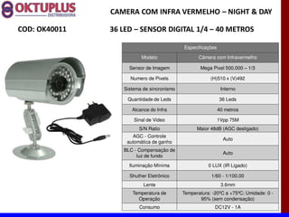 CAMERA COM INFRA VERMELHO に NIGHT & DAY

COD: OK40011   36 LED に SENSOR DIGITAL 1/4 に 40 METROS

                                           Especificações

                         Modelo                   Câmera com Infravermelho

                    Sensor de Imagem              Mega Pixel 500.000      1/3

                    Numero de Pixels                   (H)510 x (V)492

                  Sistema de sincronismo                     Interno

                   Quantidade de Leds                       36 Leds

                     Alcance do Infra                       40 metros

                      Sinal de Video                        1Vpp 75M
                        S/N Ratio                Maior 48dB (AGC desligado)
                     AGC - Controle
                                                              Auto
                   automática de ganho
                  BLC - Compensação de
                                                              Auto
                       luz de fundo
                    Iluminação Mínima                 0 LUX (IR Ligado)

                    Shuther Eletrônico                 1/60 - 1/100.00
                          Lente                              3.6mm
                     Temperatura de        Temperatura: -20ºC a +75ºC; Umidade: 0 -
                       Operação                   95% (sem condensação)
                        Consumo                          DC12V - 1A
 