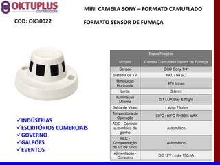 MINI CAMERA SONY に FORMATO CAMUFLADO

COD: OK30022          FORMATO SENSOR DE FUMAÇA




                                                  Especificações

                                 Modelo         Câmera Camuflada Sensor de Fumaça

                                  Sensor                  CCD Sony 1/4"
                              Sistema de TV                PAL / NTSC
                                Resolução
                                                            470 linhas
                                Horizontal
                                  Lente                       3.6mm
                                Iluminação
                                                       0,1 LUX Day & Night
                                   Mínima
                              Saída de Vídeo               1 Vp-p 75ohm
                              Temperatura de
                                                     -20ºC / 65ºC RH95% MAX
                                Operação
  INDÚSTRIAS                  AGC - Controle
  ESCRITÓRIOS COMERCIAIS      automática de                 Automático
                                  ganho
  GOVERNO                          BLC -
  GALPÕES                     Compensação                   Automático
                              de luz de fundo
  EVENTOS                      Alimentação -
                                                       DC 12V / máx 150mA
                                 Consumo
 