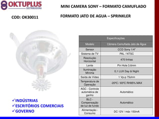 MINI CAMERA SONY に FORMATO CAMUFLADO

COD: OK30011         FORMATO JATO DE AGUA に SPRINKLER



                                                Especificações

                                 Modelo         Câmera Camuflada Jato de Água

                                  Sensor                CCD Sony 1/4"
                              Sistema de TV               PAL / NTSC
                                Resolução
                                                          470 linhas
                                Horizontal
                                  Lente                 Pin Hole 3.6mm
                                Iluminação
                                                     0,1 LUX Day & Night
                                   Mínima
                              Saída de Vídeo             1 Vp-p 75ohm
                              Temperatura de
                                                   -20ºC / 65ºC RH95% MAX
                                Operação
                              AGC - Controle
                              automática de               Automático
                                  ganho
                                   BLC -
 INDÚSTRIAS                   Compensação                 Automático
 ESCRITÓRIOS COMERCIAIS       de luz de fundo
                              Alimentação -
 GOVERNO                        Consumo
                                                     DC 12V / máx 150mA
 