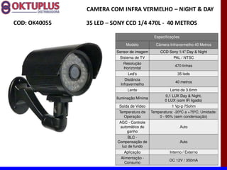 CAMERA COM INFRA VERMELHO に NIGHT & DAY

COD: OK40055   35 LED に SONY CCD 1/4 470L - 40 METROS

                                              Especificações

                              Modelo           Câmera Infravermelho 40 Metros
                         Sensor de imagem         CCD Sony 1/4 Day & Night
                          Sistema de TV                  PAL / NTSC
                            Resolução
                                                          470 linhas
                            Horizontal
                               Led s                       35 leds
                              Distância
                                                          40 metros
                           Infravermelho
                              Lente                    Lente de 3.6mm
                                                    0,1 LUX Day & Night,
                         Iluminação Mínima
                                                    0 LUX (com IR ligado)
                          Saída de Vídeo                1 Vp-p 75ohm
                          Temperatura de     Temperatura: -20ºC a +75ºC; Umidade:
                            Operação             0 - 95% (sem condensação)
                          AGC - Controle
                          automático de                        Auto
                              ganho
                               BLC -
                         Compensação de                        Auto
                           luz de fundo
                             Aplicação                 Interno / Externo
                           Alimentação -
                                                       DC 12V / 350mA
                             Consumo
 