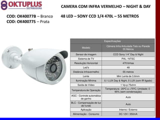 CAMERA COM INFRA VERMELHO に NIGHT & DAY

COD: OK40077B に Branco   48 LED に SONY CCD 1/4 470L に 55 METROS
COD: OK40077S に Prata



                                                          Especificações

                                                           Câmera Infra Articulada Teto ou Parede
                                       Modelo
                                                                         55 Metros

                                 Sensor de imagem                CCD Sony 1/4 Day & Night
                                   Sistema de TV                           PAL / NTSC
                                Resolução Horizontal                       470 linhas
                                       Led s                                  48
                               Distância Infravermelho                     55 metros
                                       Lente                        Mini Lente de 3.6mm
                                 Iluminação Mínima        0,1 LUX Day & Night, 0 LUX (com IR ligado)
                                   Saída de Vídeo                       1 Vp-p 75ohm
                                                          Temperatura: -20ºC a +75ºC; Umidade: 0 -
                              Temperatura de Operação
                                                                 95% (sem condensação)
                              AGC - Controle automática
                                                                              Auto
                                     de ganho
                              BLC - Compensação de luz
                                                                              Auto
                                      de fundo
                                     Aplicação                         Interno / Externo
                               Alimentação - Consumo                  DC 12V / 350mA
 