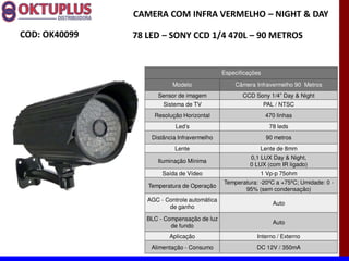 CAMERA COM INFRA VERMELHO に NIGHT & DAY

COD: OK40099   78 LED に SONY CCD 1/4 470L に 90 METROS


                                              Especificações

                           Modelo                 Câmera Infravermelho 90 Metros
                     Sensor de imagem                CCD Sony 1/4 Day & Night
                       Sistema de TV                           PAL / NTSC
                    Resolução Horizontal                       470 linhas
                            Led s                               78 leds
                   Distância Infravermelho                     90 metros
                           Lente                           Lente de 8mm
                                                        0,1 LUX Day & Night,
                     Iluminação Mínima
                                                        0 LUX (com IR ligado)
                       Saída de Vídeo                      1 Vp-p 75ohm
                                              Temperatura: -20ºC a +75ºC; Umidade: 0 -
                  Temperatura de Operação
                                                     95% (sem condensação)
                  AGC - Controle automática
                                                                  Auto
                         de ganho

                  BLC - Compensação de luz
                                                                  Auto
                          de fundo
                         Aplicação                        Interno / Externo
                   Alimentação - Consumo                  DC 12V / 350mA
 