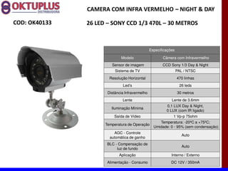 CAMERA COM INFRA VERMELHO に NIGHT & DAY

COD: OK40133   26 LED に SONY CCD 1/3 470L に 30 METROS



                                                Especificações

                             Modelo                    Câmera com Infravermelho
                        Sensor de imagem               CCD Sony 1/3 Day & Night
                          Sistema de TV                          PAL / NTSC
                       Resolução Horizontal                      470 linhas
                              Led s                               26 leds
                      Distância Infravermelho                    30 metros
                              Lente                         Lente de 3.6mm
                                                         0,1 LUX Day & Night,
                        Iluminação Mínima
                                                         0 LUX (com IR ligado)
                         Saída de Vídeo                      1 Vp-p 75ohm
                                                     Temperatura: -20ºC a +75ºC;
                     Temperatura de Operação
                                                  Umidade: 0 - 95% (sem condensação)
                         AGC - Controle
                                                                    Auto
                       automática de ganho
                      BLC - Compensação de
                                                                    Auto
                           luz de fundo
                            Aplicação                       Interno / Externo
                      Alimentação - Consumo                 DC 12V / 350mA
 