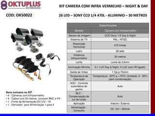 KIT CAMERA COM INFRA VERMELHO に NIGHT & DAY

COD: OK50022                              26 LED に SONY CCD 1/4 470L - ALUMINIO に 30 METROS

                                                                        Especificações

                                                    Modelo                  Câmera com Infravermelho
                                               Sensor de imagem             CCD Sony 1/3 Day & Night
                                                Sistema de TV                      PAL / NTSC
                                                  Resolução
                                                                                    470 linhas
                                                  Horizontal
                                                     Led s                           26 leds
                                                    Distância
                                                                                    30 metros
                                                 Infravermelho
                                                    Lente                        Lente de 3.6mm
                                               Iluminação Mínima    0,1 LUX Day & Night, 0 LUX (com IR ligado)
                                                Saída de Vídeo                    1 Vp-p 75ohm
                                                Temperatura de     Temperatura: -20ºC a +75ºC; Umidade: 0 - 95%
                                                  Operação                      (sem condensação)
                                                AGC - Controle
                                                automática de                            Auto
                                                    ganho
Itens inclusos no KIT                                BLC -
  4 - Câmeras com Infravermelho                Compensação de                            Auto
  4 - Cabos com 20 metros, conector BNC e P4     luz de fundo
  1 - Fonte de Alimentação DC12V / 1A
  1 - Derivador para Alimentação 1 para 4          Aplicação                     Interno / Externo
                                                 Alimentação -
                                                                                 DC 12V / 350mA
                                                   Consumo
 
