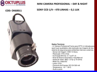 MINI CAMERA PROFISSIONAL に DAY & NIGHT

COD: OK60011   SONY CCD 1/4 に 470 LINHAS に 0,1 LUX




                           Dados Técnicos:
                           - A Câmera Profissional Frame para CFTV, é indicada para
                           quem quer qualidade e alta resolução nas imagens de seu
                           sistema de segurança para ambientes internos e externos.
                           - Sensor de Imagem: CDD 1/3 Sony
                           - Resolução: 470 Linhas
                           - Iluminação Mínima: 0.1 lux(F1.2)
                           - Nível de Branco Automático: Auto/Manual
                           - Saída de Vídeo: BNC 1.0 Vp~p 75 Ohms
                           - Modo Íris: Video/DC
                           - Lente: C/CS
                           - Consumo de Energia: DC12V 500 mA
                           - Temperatura: -10° ~ 50°C
                           - Áudio a parte
 