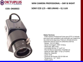 MINI CAMERA PROFISSIONAL に DAY & NIGHT

COD: OK60022   SONY CCD 1/3 に 480 LINHAS に 0,1 LUX




                          Dados Técnicos:
                          - A Mini Câmera Profissional Frame para CFTV, é indicada
                          para quem quer qualidade e alta resolução nas imagens de
                          seu sistema de segurança. Pode ser utilizada tanto em
                          ambientes internos como em ambientes externos.
                          - Modelo: SH 312 (480L)
                          - Sensor de Imagem: CDD 1/3 Sony
                          - Resolução: 480 Linhas
                          - Iluminação Mínima: 0.1 lux(F1.2)
                          - Nível de Branco Automático: Auto/Manual
                          - Saída de Vídeo: BNC 1.0 Vp~p 75 Ohms
                          - Modo Íris: Video/DC
                          - Lente: C/CS
                          - Consumo de Energia: DC12V 500 mA
                          - Temperatura: -10° ~ 50°C
                          - Áudio a parte
 