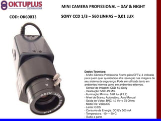 MINI CAMERA PROFISSIONAL に DAY & NIGHT

COD: OK60033   SONY CCD 1/3 に 560 LINHAS に 0,01 LUX




                          Dados Técnicos:
                          - A Mini Câmera Profissional Frame para CFTV, é indicada
                          para quem quer qualidade e alta resolução nas imagens de
                          seu sistema de segurança. Pode ser utilizada tanto em
                          ambientes internos como em ambientes externos.
                          - Sensor de Imagem: CDD 1/3 Sony
                          - Resolução: 560 LINHAS
                          - Iluminação Mínima: 0.01 lux (F1.2)
                          - Nível de Branco Automático: Auto/Manual
                          - Saída de Vídeo: BNC 1.0 Vp~p 75 Ohms
                          - Modo Íris: Video/DC
                          - Lente: C/CS
                          - Consumo de Energia: DC12V 500 mA
                          - Temperatura: -10° ~ 50°C
                          - Áudio a parte
 