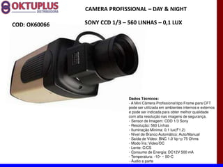 CAMERA PROFISSIONAL に DAY & NIGHT

COD: OK60066   SONY CCD 1/3 に 560 LINHAS に 0,1 LUX




                              Dados Técnicos:
                              - A Mini Câmera Profissional tipo Frame para CFT
                              pode ser utilizada em ambientes internos e externos
                              e pode ser indicada para obter melhor qualidade
                              com alta resolução nas imagens de segurança.
                              - Sensor de Imagem: CDD 1/3 Sony
                              - Resolução: 560 Linhas
                              - Iluminação Mínima: 0.1 lux(F1.2)
                              - Nível de Branco Automático: Auto/Manual
                              - Saída de Vídeo: BNC 1.0 Vp~p 75 Ohms
                              - Modo Íris: Video/DC
                              - Lente: C/CS
                              - Consumo de Energia: DC12V 500 mA
                              - Temperatura: -10° ~ 50°C
                              - Áudio a parte
 