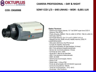 CAMERA PROFISSIONAL に DAY & NIGHT

COD: OK60088   SONY CCD 1/3 に 640 LINHAS に WDR - 0,001 LUX




                         Dados Técnicos:
                         - Sistema da imagem latente; 1/3 " de SONY super teve CCD II
                         - Sistema; PAL/NTSC
                         - Pixéis eficazes; AMIGO: 752 (H) x582 (V) NTSC: 768 (H) x494 (V)
                         - Definição; 640TVL
                         - Iluminação Mínima; Cor: 0.1Lux/F1.2 B/W: 0.01Lux
                         - Relação de S/N; 52dB (minuto) /60dB (máximo) (AGC P/
                         LIGAR/DESLIGAR)
                         - Obturador eletrônico; Esc/Flk/manual
                         - Função do espelho; Horizontal
                         - Zona da privacidade; De ligar/desligar (4 áreas)
                         - BLC; Fora de/baixo/meados de/elevado
                         - Sensor de movimento detecta; 4 Areas
                         - Controle de menu; OSD
                         - Ajuste BLC; Manual de Atw/Awb
                         - AGC; Fora de/baixo/médio/elevado
                         - DNR; 3D-DNR
                         - Sistema da sincronização; Interno
                         - Gama; 0.45
                         - Saída video; 1.0Vp-
                         - Fonte de alimentação; DC12V/AC24V (opcional)
                         - Consumo de potência; 100mA
                         - Temp do funcionamento; -10°C--50°C
                         - Dimensão: 155x75x55mm
 