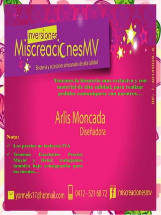 Tenemos la bisutería mas exclusiva y con
material de alta calidad, para realizar
pedidos comuníquese con nosotros…
Nota:
 Los precios no incluyen IVA
 Tenemos Excelentes Precios
Mayor y Detal; trabajamos
también bajo consignación para
las tiendas…
 