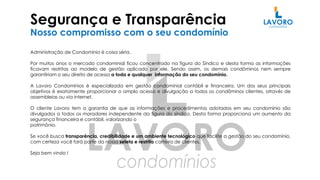 Segurança e Transparência
Nosso compromisso com o seu condomínio
Administração de Condomínio é coisa séria.
Por muitos anos o mercado condominial ficou concentrado na figura do Síndico e desta forma as informações
ficavam restritas ao modelo de gestão aplicado por ele. Sendo assim, os demais condôminos nem sempre
garantiriam o seu direito de acesso a toda e qualquer informação do seu condomínio.
A Lavoro Condomínios é especializada em gestão condominial contábil e financeira. Um dos seus principais
objetivos é exatamente proporcionar o amplo acesso e divulgação a todos os condôminos clientes, através de
assembleias ou via internet.
O cliente Lavoro tem a garantia de que as informações e procedimentos adotados em seu condomínio são
divulgados a todos os moradores independente da figura do síndico. Desta forma proporciona um aumento da
segurança financeira e contábil, valorizando o
patrimônio.
Se você busca transparência, credibilidade e um ambiente tecnológico que facilite a gestão do seu condomínio,
com certeza você fará parte da nossa seleta e restrita carteira de clientes.
Seja bem vindo !
 