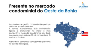 Presente no mercado
condominial do Oeste da Bahia
Um modelo de gestão condominial exportado
além das fronteiras baianas.
A Lavoro Condomínios está inteiramente
ligada a profissionais no maior e mais
competitivo mercado condominial do Brasil,
que conta com mais de 50 mil condomínios! O
mercado Paulista.
Além disso, contamos com grandes parceiros
no estado de Sergipe.
 
