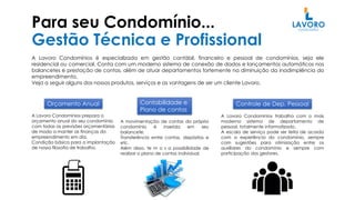 Para seu Condomínio...
Gestão Técnica e Profissional
A Lavoro Condomínios é especializada em gestão contábil, financeiro e pessoal de condomínios, seja ele
residencial ou comercial. Conta com um moderno sistema de conexão de dados e lançamentos automáticos nos
balancetes e prestação de contas, além de atuar departamentos fortemente na diminuição da inadimplência do
empreendimento.
Veja a seguir alguns dos nossos produtos, serviços e as vantagens de ser um cliente Lavoro.
Orçamento Anual Contabilidade e
Plano de contas
A Lavoro Condomínios prepara o
orçamento anual do seu condomínio,
com todas as previsões orçamentárias
de modo a manter as finanças do
empreendimento em dia.
Condição básica para a implantação
de nossa filosofia de trabalho.
Controle de Dep. Pessoal
A movimentação de contas do próprio
condomínio é inserida em seu
balancete.
Transferência entre contas, depósitos e
etc.
Além disso, te m o s a possibilidade de
realizar o plano de contas individual.
A Lavoro Condomínios trabalha com o mais
moderno sistema de departamento de
pessoal, totalmente informatizado.
A escala de serviço pode ser feita de acordo
com a experiência do condomínio, sempre
com sugestões para otimização entre os
auxiliares do condomínio e sempre com
participação dos gestores.
 