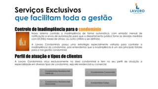 Serviços Exclusivos
que facilitam toda a gestão
Controle de Inadimplência para o condomínio
Nosso sistema controla a inadimplência de forma automática, com emissão mensal de
notificação e envio de autorização para que o departamento jurídico tome as devidas medidas
com 03 (três) meses de atraso, ou outro critério a ser definido.
A Lavoro Condomínios possui uma estratégia especialmente voltada para controlar a
inadimplência do condomínio, pois entendemos que a inadimplência é um dos principais fatores
para a má gestão condominial.
Perfil de atuação e tipos de clientes
A Lavoro Condomínios atua exclusivamente na área condominial e tem no seu perfil de atuação a
especialidade em diversos tipos de condomínio, seja ele residencial ou comercial.
 Condomínios Residenciais
Verticais
 Condomínios Residenciais
Horizontais
 Condomínios Comerciais
 Condomínio Clube
 