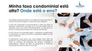 Minha taxa condominial está
alta? Onde está o erro?
Uma gestão profissional pede uma análise minuciosa de todos os
custos e receitas do negócio. Condomínio não é diferente.
A taxa de condomínio é exclusivamente o rateio de todas as
despesas. Condomínio não gera lucro. Um dos maiores erros é
comparar taxas com outros empreendimentos. O que deve ser
feito é um estudo aprofundado dos custos do condomínio.
É muito comum em assembleia alguns condôminos questionarem
e compararem as taxas com outros condomínios similares ou até
mesmo superiores.
É exatamente neste ponto que nossa equipe entra. Afim de
otimizar os custos e verificar possíveis erros, é feita uma análise em
todos os contratos de prestação de serviços, combate à
inadimplência, cálculos de folha de pagamento e verificado
onde podemos cortar ou diminuir os custos.
 