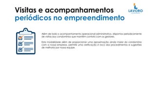 Visitas e acompanhamentos
periódicos no empreendimento
Além de todo o acompanhamento operacional administrativo, dispomos periodicamente
de visitas aos condomínios que mantém contato com os gestores.
Esta modalidade além de proporcionar uma aproximação ainda maior do condomínio
com a nossa empresa, permite uma verificação in loco dos procedimentos e sugestões
de melhoria por nossa equipe.
 