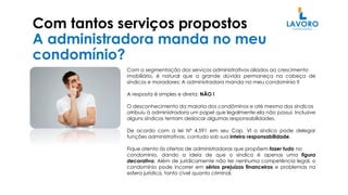 Com tantos serviços propostos
A administradora manda no meu
condomínio?
Com a segmentação dos serviços administrativos aliados ao crescimento
imobiliário, é natural que a grande dúvida permaneça na cabeça de
síndicos e moradores: A administradora manda no meu condomínio ?
A resposta é simples e direta: NÃO !
O desconhecimento da maioria dos condôminos e até mesmo dos síndicos
atribuiu à administradora um papel que legalmente ela não possui. Inclusive
alguns síndicos tentam deslocar algumas responsabilidades.
De acordo com a lei Nº 4.591 em seu Cap. VI o síndico pode delegar
funções administrativas, contudo sob sua inteira responsabilidade.
Fique atento às ofertas de administradoras que propõem fazer tudo no
condomínio, dando a ideia de que o síndico é apenas uma figura
decorativa. Além de juridicamente não ter nenhuma competência legal, o
condomínio pode incorrer em sérios prejuízos financeiros e problemas na
esfera jurídica, tanto cível quanto criminal.
 