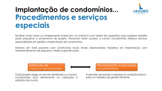 Implantação de condomínios...
Procedimentos e serviços
especiais
Escolher onde morar ou simplesmente investir em um imóvel é uma tarefa tão específica que qualquer detalhe
pode prejudicar o andamento do projeto. Pensando neste sucesso, a Lavoro Condomínios oferece serviços
especializados em gestão e implantação de condomínios.
Estamos em total parceria com construtoras local, tendo desenvolvidos trabalhos em implantação com
empreendimentos de pequeno, médio e grande porte.
Planejamento e processos
orçamentários
Definição de
custos e necessidades
Cada projeto exige um estudo detalhado e a Lavoro
Condomínios atua diretamente na captação e
exibição dos custos.
A previsão de receita e despesa é condição básica
para um trabalho de gestão eficiente.
 
