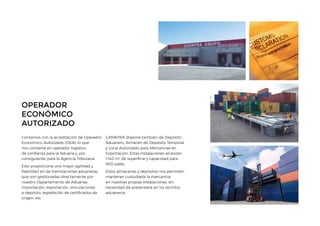 OPERADOR
ECONÓMICO
AUTORIZADO
Contamos con la acreditación de Operador
Económico Autorizado (OEA), lo que
nos convierte en operador logístico
de confianza para la Aduana y, por
consiguiente, para la Agencia Tributaria.
Esto proporciona una mayor agilidad y
fiabilidad en las tramitaciones aduaneras,
que son gestionadas directamente por
nuestro Departamento de Aduanas:
importación, exportación, vinculaciones
a depósito, expedición de certificados de
origen, etc.
CASINTRA dispone también de Depósito
Aduanero, Almacén de Depósito Temporal
y Local Autorizado para Mercancías en
Exportación. Estas instalaciones alcanzan
1.140 m2
de superficie y capacidad para
900 palés.
Estos almacenes y depósitos nos permiten
mantener custodiada la mercancía
en nuestras propias instalaciones, sin
necesidad de presentarla en los recintos
aduaneros.
 