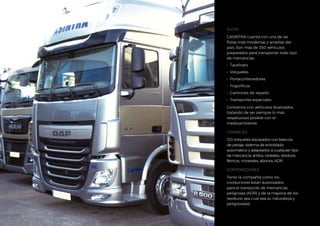 FLOTA
CASINTRA cuenta con una de las
flotas más modernas y amplias del
país. Son más de 350 vehículos
preparados para transportar todo tipo
de mercancías:
•	 Tautliners
•	 Volquetes
•	 Portacontenedores
•	 Frigoríficos
•	 Camiones de reparto
•	 Transportes especiales
Contamos con vehículos dualizados,
tratando de ser siempre lo más
respetuosos posible con el
medioambiente.
GRANELES
120 volquetes equipados con báscula
de pesaje, sistema de entoldado
automático y adaptados a cualquier tipo
de mercancía: áridos, cereales, residuos
férricos, minerales, abonos, ADR.
CONTENEDORES
Tanto la compañía como los
conductores están autorizados
para el transporte de mercancías
peligrosas (ADR) y de la mayoría de los
residuos, sea cual sea su naturaleza y
peligrosidad.
 