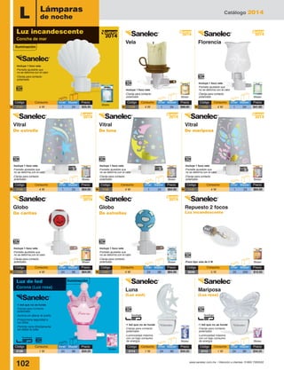 Catálogo 2014
102 www.sanelec.com.mx / Atención a clientes: 01800 7263532
L
-1 led que no se funde
-Clavija para contacto
polarizado
-Ilumina sin alterar el sueño
-Proporciona seguridad a
los niños
-Permite verla directamente
sin dañar la vista
-1 led que no se funde
-Clavija para contacto
polarizado
-Luminosidad máxima
con un bajo consumo
de energía
-1 led que no se funde
-Clavija para contacto
polarizado
-Luminosidad máxima
con un bajo consumo
de energía
Lámparas
de noche
Blister
Blister
Blister
Blister
Blister
Blister
Blister
Blister
Blister
Blister
Blister
Blister-Foco tipo vela de 5 W
-Incluye 1 foco vela
-Pantalla ajustable que
no se deforma con el calor
-Clavija para contacto
polarizado
-Incluye 1 foco vela
-Clavija para contacto
polarizado
-Incluye 1 foco vela
-Pantalla ajustable que
no se deforma con el calor
-Clavija para contacto
polarizado
-Incluye 1 foco vela
-Pantalla ajustable que
no se deforma con el calor
-Clavija para contacto
polarizado
-Incluye 1 foco vela
-Pantalla ajustable que
no se deforma con el calor
-Clavija para contacto
polarizado
-Incluye 1 foco vela
-Pantalla ajustable que
no se deforma con el calor
-Clavija para contacto
polarizado
-Incluye 1 foco vela
-Pantalla ajustable que
no se deforma con el calor
-Clavija para contacto
polarizado
-Incluye 1 foco vela
-Pantalla ajustable que
no se deforma con el calor
-Clavija para contacto
polarizado
2014
Nuevo
2014
Nuevo
2014
Nuevo
2014
Nuevo
2014
Nuevo
2014
Nuevo
2014
Nuevo
2014
Nuevo
Código	 Consumo	 Inner	Master	 Precio
1141	 4 W	 1	 24	 $25.35N
Código	 Consumo	 Inner	Master	 Precio
1146	 4 W	 1	 24	 $64.00N
Código	 Consumo	 Inner	Master	 Precio
1136	 4 W	 24	 96	 $64.00N
Código	 Consumo	 Inner	Master	 Precio
1148	 4 W	 1	 24	 $64.00N
Código	 Consumo	 Inner	Master	 Precio
1137	 4 W	 24	 96	 $64.00N
Código	 Consumo	 Inner	Master	 Precio
1147	 4 W	 1	 24	 $64.00N
Código	 Consumo	 Inner	Master	 Precio
0049	 5 W	 25	 200	 $13.55
Código	 Consumo	 Inner	Master	 Precio
2126	 1 W	 24	 96	 $34.25
Código	 Consumo	 Inner	Master	 Precio
1149	 4 W	 1	 24	 $88.60
Código	 Consumo	 Inner	Master	 Precio
2113	 1 W	 24	 96	 $34.25
Código	 Consumo	 Inner	Master	 Precio
2112	 1 W	 24	 96	 $34.25
N
Código	 Consumo	 Inner	Master	 Precio
1142	 4 W	 1	 24	 $41.60N
Vela Florencia
Iluminación
Luz incandescente
Concha de mar
Repuesto 2 focos
Luz incandescente
Luna
(Luz azul)
Mariposa
(Luz rosa)
Luz de led
Corona (Luz rosa)
Iluminación
Vitral
De estrella
Globo
De caritas
Vitral
De luna
Globo
De estrellas
Vitral
De mariposa
 